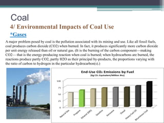 Coal 
4/ Environmental Impacts of Coal Use 
*Gases 
A major problem posed by coal is the pollution associated with its mining and use. Like all fossil fuels, 
coal produces carbon dioxide (CO2) when burned. In fact, it produces significantly more carbon dioxide 
per unit energy released than oil or natural gas. (It is the burning of the carbon component—making 
CO2— that is the energy-producing reaction when coal is burned; when hydrocarbons are burned, the 
reactions produce partly CO2, partly H2O as their principal by-products, the proportions varying with 
the ratio of carbon to hydrogen in the particular hydrocarbon(s).) 
 