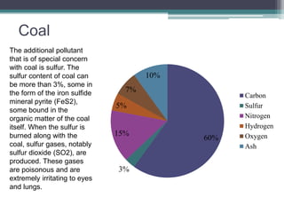 Coal 
The additional pollutant 
that is of special concern 
with coal is sulfur. The 
sulfur content of coal can 
be more than 3%, some in 
the form of the iron sulfide 
mineral pyrite (FeS2), 
some bound in the 
organic matter of the coal 
itself. When the sulfur is 
burned along with the 
coal, sulfur gases, notably 
sulfur dioxide (SO2), are 
produced. These gases 
are poisonous and are 
extremely irritating to eyes 
and lungs. 
60% 
7% 
5% 
15% 
3% 
10% 
Carbon 
Sulfur 
Nitrogen 
Hydrogen 
Oxygen 
Ash 
 