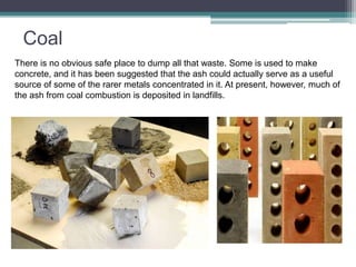 Coal 
There is no obvious safe place to dump all that waste. Some is used to make 
concrete, and it has been suggested that the ash could actually serve as a useful 
source of some of the rarer metals concentrated in it. At present, however, much of 
the ash from coal combustion is deposited in landfills. 
 