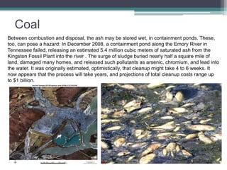 Coal 
Between combustion and disposal, the ash may be stored wet, in containment ponds. These, 
too, can pose a hazard: In December 2008, a containment pond along the Emory River in 
Tennessee failed, releasing an estimated 5.4 million cubic meters of saturated ash from the 
Kingston Fossil Plant into the river . The surge of sludge buried nearly half a square mile of 
land, damaged many homes, and released such pollutants as arsenic, chromium, and lead into 
the water. It was originally estimated, optimistically, that cleanup might take 4 to 6 weeks. It 
now appears that the process will take years, and projections of total cleanup costs range up 
to $1 billion. 
 