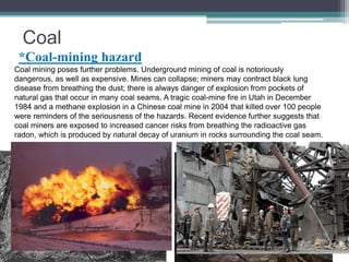 Coal 
*Coal-mining hazard 
Coal mining poses further problems. Underground mining of coal is notoriously 
dangerous, as well as expensive. Mines can collapse; miners may contract black lung 
disease from breathing the dust; there is always danger of explosion from pockets of 
natural gas that occur in many coal seams. A tragic coal-mine fire in Utah in December 
1984 and a methane explosion in a Chinese coal mine in 2004 that killed over 100 people 
were reminders of the seriousness of the hazards. Recent evidence further suggests that 
coal miners are exposed to increased cancer risks from breathing the radioactive gas 
radon, which is produced by natural decay of uranium in rocks surrounding the coal seam. 
 