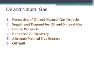 Oil and Natural Gas 
1. Formation of Oil and Natural Gas Deposits 
2. Supply and Demand for Oil and Natural Gas 
3. Future Prospects 
4. Enhanced Oil Recovery 
5. Alternate Natural Gas Sources 
6. Oil Spill 
 