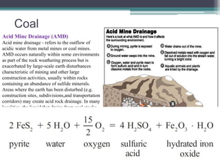Coal 
Acid Mine Drainage (AMD) 
Acid mine drainage - refers to the outflow of 
acidic water from metal mines or coal mines. 
AMD occurs naturally within some environments 
as part of the rock weathering process but is 
exacerbated by large-scale earth disturbances 
characteristic of mining and other large 
construction activities, usually within rocks 
containing an abundance of sulfide minerals. 
Areas where the earth has been disturbed (e.g. 
construction sites, subdivisions,and transportation 
corridors) may create acid rock drainage. In many 
localities, the liquid that drains from coal stocks, 
coal handling facilities, coal washeries, and coal 
waste tips can be highly acidic, and in such cases 
it is treated as acid rock drainage. 
The same type of chemical reactions and 
processes may occur through the disturbance of 
acid sulfate soils formed under coastal or 
estuarine conditions after the last major sea level 
rise, and constitutes a similar environmental 
hazard. 
 