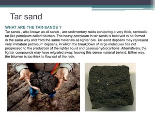 Tar sand 
WHAT ARE THE TAR-SANDS ? 
Tar sands , also known as oil sands , are sedimentary rocks containing a very thick, semisolid, 
tar like petroleum called bitumen. The heavy petroleum in tar sands is believed to be formed 
in the same way and from the same materials as lighter oils. Tar-sand deposits may represent 
very immature petroleum deposits, in which the breakdown of large molecules has not 
progressed to the production of the lighter liquid and gaseoushydrocarbons. Alternatively, the 
lighter compounds may have migrated away, leaving this dense material behind. Either way, 
the bitumen is too thick to flow out of the rock. 
 