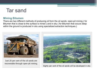 Tar sand 
Mining Bitumen 
There are two different methods of producing oil from the oil sands: open-pit mining ( for 
Bitumen that is close to the surface is mined ) and in situ ( for Bitumen that occurs deep 
within the ground is produced in situ using specialized extraction techniques.) 
 