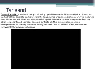 Tar sand 
Open-pit mining is similar to many coal mining operations – large shovels scoop the oil sand into 
trucks that then take it to crushers where the large clumps of earth are broken down. This mixture is 
then thinned out with water and transported to a plant, where the bitumen is separated from the 
other components and upgraded to create synthetic oil. This technique is sometimes 
misrepresented as the only method of mining oil sands. Just 20 per cent of the oil sands are 
recoverable through open-pit mining. 
 