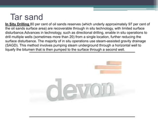 Tar sand 
In Situ Drilling 80 per cent of oil sands reserves (which underly approximately 97 per cent of 
the oil sands surface area) are recoverable through in situ technology, with limited surface 
disturbance.Advances in technology, such as directional drilling, enable in situ operations to 
drill multiple wells (sometimes more than 20) from a single location, further reducing the 
surface disturbance. The majority of in situ operations use steam-assisted gravity drainage 
(SAGD). This method involves pumping steam underground through a horizontal well to 
liquefy the bitumen that is then pumped to the surface through a second well. 
 