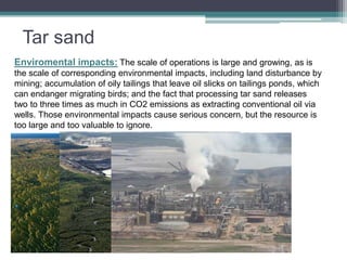 Tar sand 
Enviromental impacts: The scale of operations is large and growing, as is 
the scale of corresponding environmental impacts, including land disturbance by 
mining; accumulation of oily tailings that leave oil slicks on tailings ponds, which 
can endanger migrating birds; and the fact that processing tar sand releases 
two to three times as much in CO2 emissions as extracting conventional oil via 
wells. Those environmental impacts cause serious concern, but the resource is 
too large and too valuable to ignore. 
 
