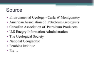 Source 
• Environmental Geology - Carla W Montgomery 
• American Association of Petroleum Geologists 
• Canadian Association of Petroleum Producers 
• U.S Enegry Information Administration 
• The Geological Society 
• National Geographic 
• Pembina Institute 
• Etc… 
 
