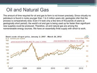 Oil and Natural Gas 
The amount of time required for oil and gas to form is not known precisely. Since virtually no 
petroleum is found in rocks younger than 1 to 2 million years old, geologists infer that the 
process is comparatively slow. Even if it took only a few tens of thousands of years (a 
geologically short period), the world’s oil and gas is being used up far faster than significant 
new supplies could be produced. Therefore, oil and natural gas are among the 
nonrenewable energy sources. We have an essentially finite supply with which to work. 
 
