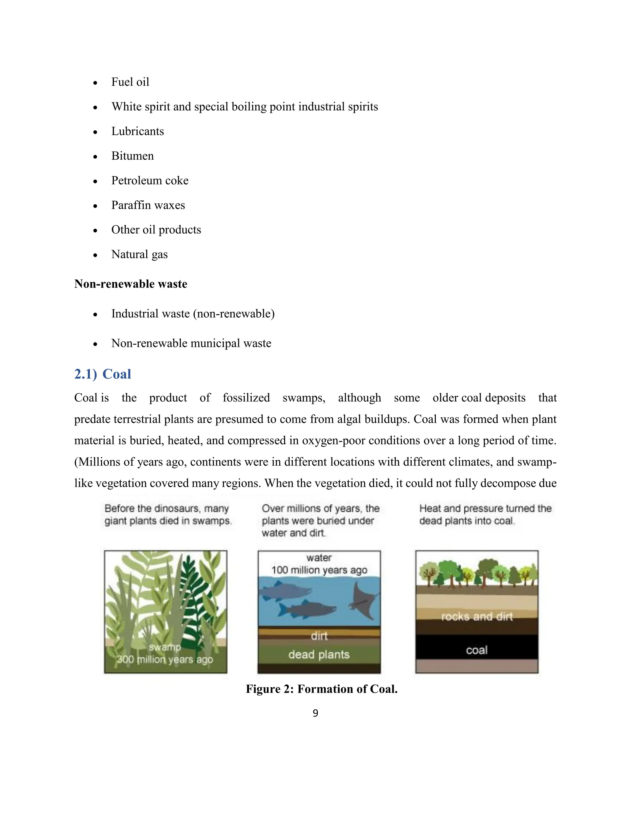 9
• Fuel oil
• White spirit and special boiling point industrial spirits
• Lubricants
• Bitumen
• Petroleum coke
• Paraffin waxes
• Other oil products
• Natural gas
Non-renewable waste
• Industrial waste (non-renewable)
• Non-renewable municipal waste
2.1) Coal
Coal is the product of fossilized swamps, although some older coal deposits that
predate terrestrial plants are presumed to come from algal buildups. Coal was formed when plant
material is buried, heated, and compressed in oxygen-poor conditions over a long period of time.
(Millions of years ago, continents were in different locations with different climates, and swamp-
like vegetation covered many regions. When the vegetation died, it could not fully decompose due
Figure 2: Formation of Coal.
 