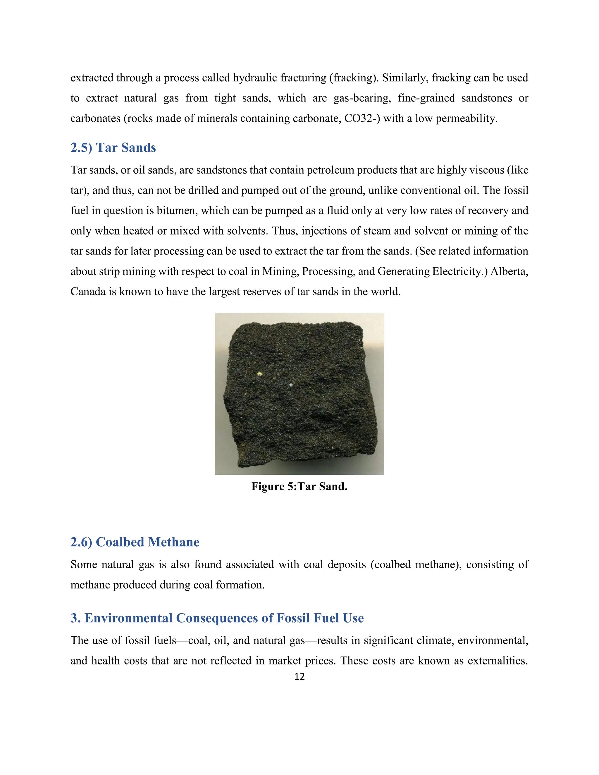 12
extracted through a process called hydraulic fracturing (fracking). Similarly, fracking can be used
to extract natural gas from tight sands, which are gas-bearing, fine-grained sandstones or
carbonates (rocks made of minerals containing carbonate, CO32-) with a low permeability.
2.5) Tar Sands
Tar sands, or oil sands, are sandstones that contain petroleum products that are highly viscous (like
tar), and thus, can not be drilled and pumped out of the ground, unlike conventional oil. The fossil
fuel in question is bitumen, which can be pumped as a fluid only at very low rates of recovery and
only when heated or mixed with solvents. Thus, injections of steam and solvent or mining of the
tar sands for later processing can be used to extract the tar from the sands. (See related information
about strip mining with respect to coal in Mining, Processing, and Generating Electricity.) Alberta,
Canada is known to have the largest reserves of tar sands in the world.
2.6) Coalbed Methane
Some natural gas is also found associated with coal deposits (coalbed methane), consisting of
methane produced during coal formation.
3. Environmental Consequences of Fossil Fuel Use
The use of fossil fuels—coal, oil, and natural gas—results in significant climate, environmental,
and health costs that are not reflected in market prices. These costs are known as externalities.
Figure 5:Tar Sand.
 