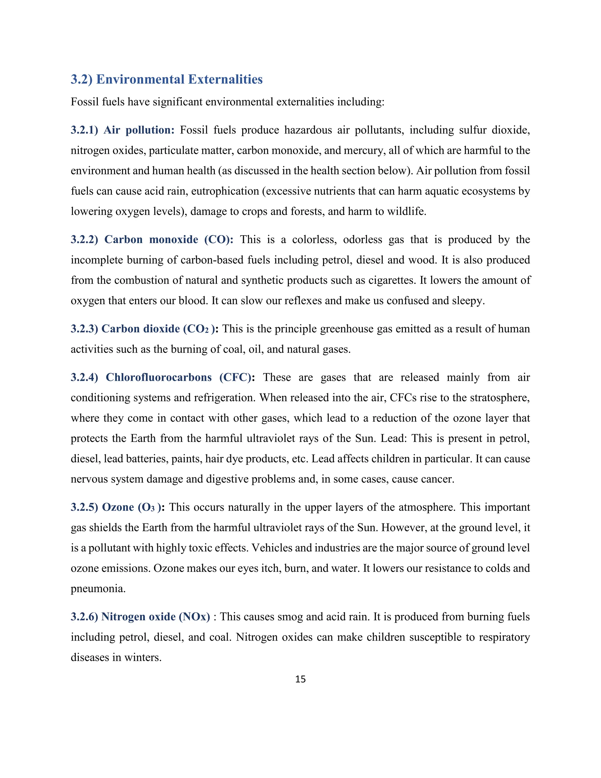 15
3.2) Environmental Externalities
Fossil fuels have significant environmental externalities including:
3.2.1) Air pollution: Fossil fuels produce hazardous air pollutants, including sulfur dioxide,
nitrogen oxides, particulate matter, carbon monoxide, and mercury, all of which are harmful to the
environment and human health (as discussed in the health section below). Air pollution from fossil
fuels can cause acid rain, eutrophication (excessive nutrients that can harm aquatic ecosystems by
lowering oxygen levels), damage to crops and forests, and harm to wildlife.
3.2.2) Carbon monoxide (CO): This is a colorless, odorless gas that is produced by the
incomplete burning of carbon-based fuels including petrol, diesel and wood. It is also produced
from the combustion of natural and synthetic products such as cigarettes. It lowers the amount of
oxygen that enters our blood. It can slow our reflexes and make us confused and sleepy.
3.2.3) Carbon dioxide (CO2 ): This is the principle greenhouse gas emitted as a result of human
activities such as the burning of coal, oil, and natural gases.
3.2.4) Chlorofluorocarbons (CFC): These are gases that are released mainly from air
conditioning systems and refrigeration. When released into the air, CFCs rise to the stratosphere,
where they come in contact with other gases, which lead to a reduction of the ozone layer that
protects the Earth from the harmful ultraviolet rays of the Sun. Lead: This is present in petrol,
diesel, lead batteries, paints, hair dye products, etc. Lead affects children in particular. It can cause
nervous system damage and digestive problems and, in some cases, cause cancer.
3.2.5) Ozone (O3 ): This occurs naturally in the upper layers of the atmosphere. This important
gas shields the Earth from the harmful ultraviolet rays of the Sun. However, at the ground level, it
is a pollutant with highly toxic effects. Vehicles and industries are the major source of ground level
ozone emissions. Ozone makes our eyes itch, burn, and water. It lowers our resistance to colds and
pneumonia.
3.2.6) Nitrogen oxide (NOx) : This causes smog and acid rain. It is produced from burning fuels
including petrol, diesel, and coal. Nitrogen oxides can make children susceptible to respiratory
diseases in winters.
 