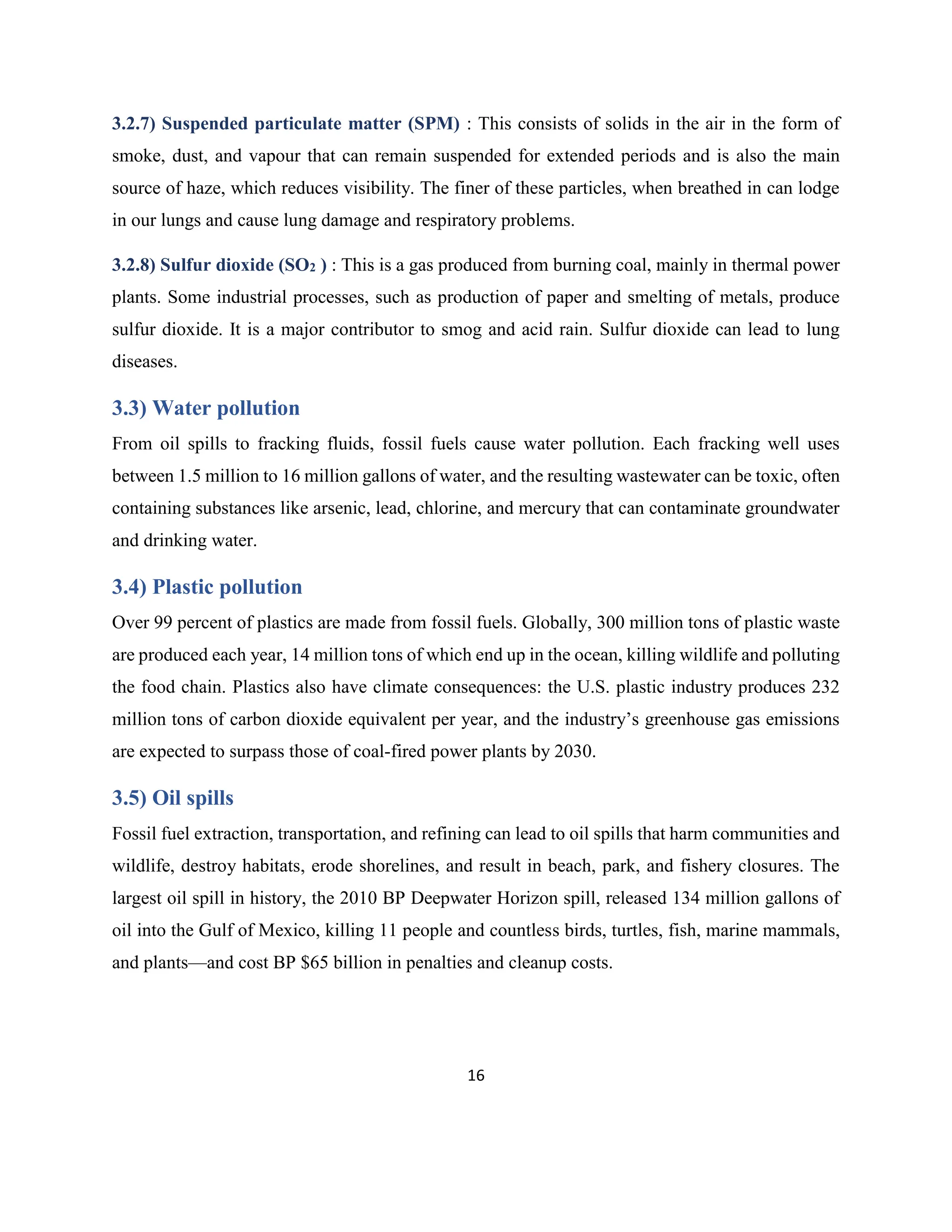 16
3.2.7) Suspended particulate matter (SPM) : This consists of solids in the air in the form of
smoke, dust, and vapour that can remain suspended for extended periods and is also the main
source of haze, which reduces visibility. The finer of these particles, when breathed in can lodge
in our lungs and cause lung damage and respiratory problems.
3.2.8) Sulfur dioxide (SO2 ) : This is a gas produced from burning coal, mainly in thermal power
plants. Some industrial processes, such as production of paper and smelting of metals, produce
sulfur dioxide. It is a major contributor to smog and acid rain. Sulfur dioxide can lead to lung
diseases.
3.3) Water pollution
From oil spills to fracking fluids, fossil fuels cause water pollution. Each fracking well uses
between 1.5 million to 16 million gallons of water, and the resulting wastewater can be toxic, often
containing substances like arsenic, lead, chlorine, and mercury that can contaminate groundwater
and drinking water.
3.4) Plastic pollution
Over 99 percent of plastics are made from fossil fuels. Globally, 300 million tons of plastic waste
are produced each year, 14 million tons of which end up in the ocean, killing wildlife and polluting
the food chain. Plastics also have climate consequences: the U.S. plastic industry produces 232
million tons of carbon dioxide equivalent per year, and the industry’s greenhouse gas emissions
are expected to surpass those of coal-fired power plants by 2030.
3.5) Oil spills
Fossil fuel extraction, transportation, and refining can lead to oil spills that harm communities and
wildlife, destroy habitats, erode shorelines, and result in beach, park, and fishery closures. The
largest oil spill in history, the 2010 BP Deepwater Horizon spill, released 134 million gallons of
oil into the Gulf of Mexico, killing 11 people and countless birds, turtles, fish, marine mammals,
and plants—and cost BP $65 billion in penalties and cleanup costs.
 