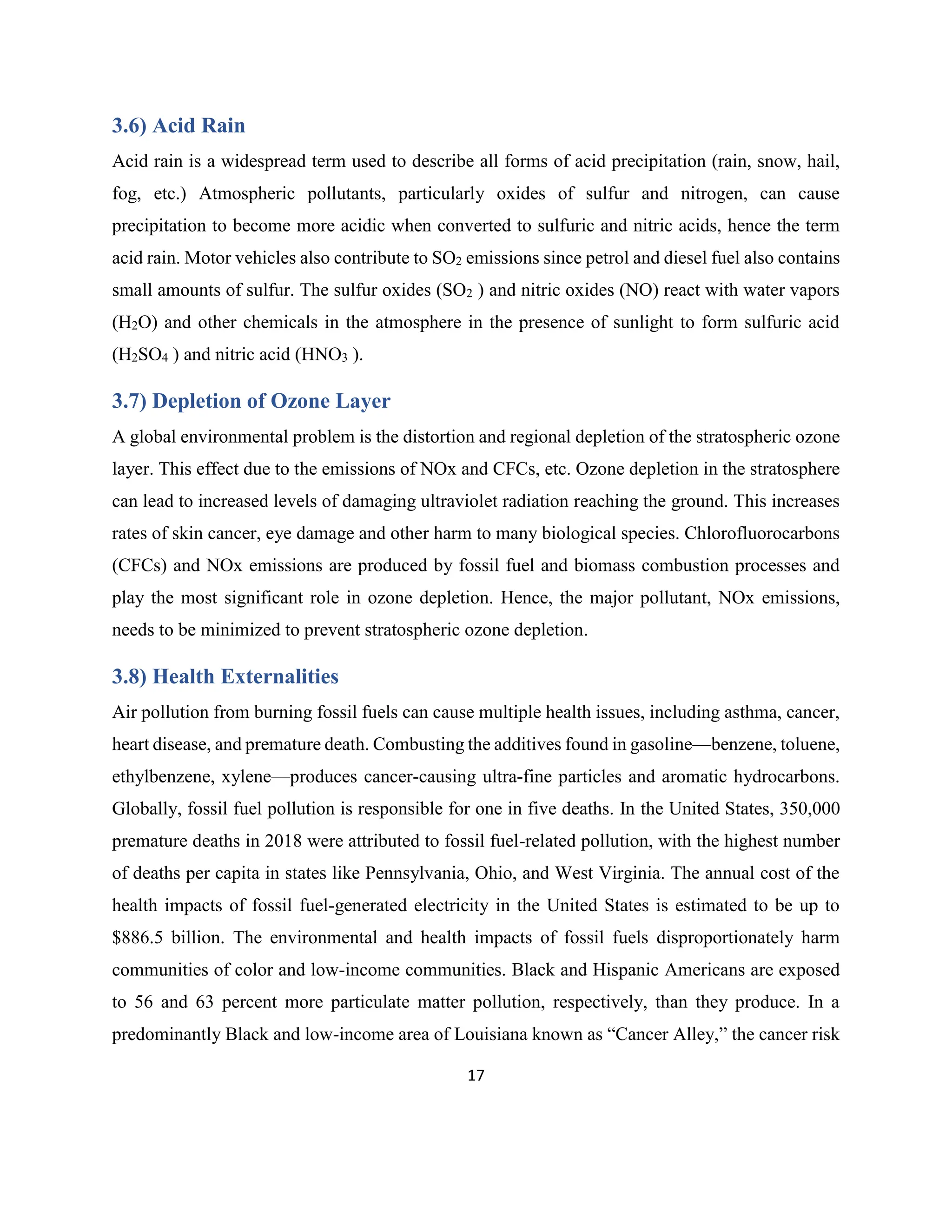 17
3.6) Acid Rain
Acid rain is a widespread term used to describe all forms of acid precipitation (rain, snow, hail,
fog, etc.) Atmospheric pollutants, particularly oxides of sulfur and nitrogen, can cause
precipitation to become more acidic when converted to sulfuric and nitric acids, hence the term
acid rain. Motor vehicles also contribute to SO2 emissions since petrol and diesel fuel also contains
small amounts of sulfur. The sulfur oxides (SO2 ) and nitric oxides (NO) react with water vapors
(H2O) and other chemicals in the atmosphere in the presence of sunlight to form sulfuric acid
(H2SO4 ) and nitric acid (HNO3 ).
3.7) Depletion of Ozone Layer
A global environmental problem is the distortion and regional depletion of the stratospheric ozone
layer. This effect due to the emissions of NOx and CFCs, etc. Ozone depletion in the stratosphere
can lead to increased levels of damaging ultraviolet radiation reaching the ground. This increases
rates of skin cancer, eye damage and other harm to many biological species. Chlorofluorocarbons
(CFCs) and NOx emissions are produced by fossil fuel and biomass combustion processes and
play the most significant role in ozone depletion. Hence, the major pollutant, NOx emissions,
needs to be minimized to prevent stratospheric ozone depletion.
3.8) Health Externalities
Air pollution from burning fossil fuels can cause multiple health issues, including asthma, cancer,
heart disease, and premature death. Combusting the additives found in gasoline—benzene, toluene,
ethylbenzene, xylene—produces cancer-causing ultra-fine particles and aromatic hydrocarbons.
Globally, fossil fuel pollution is responsible for one in five deaths. In the United States, 350,000
premature deaths in 2018 were attributed to fossil fuel-related pollution, with the highest number
of deaths per capita in states like Pennsylvania, Ohio, and West Virginia. The annual cost of the
health impacts of fossil fuel-generated electricity in the United States is estimated to be up to
$886.5 billion. The environmental and health impacts of fossil fuels disproportionately harm
communities of color and low-income communities. Black and Hispanic Americans are exposed
to 56 and 63 percent more particulate matter pollution, respectively, than they produce. In a
predominantly Black and low-income area of Louisiana known as “Cancer Alley,” the cancer risk
 