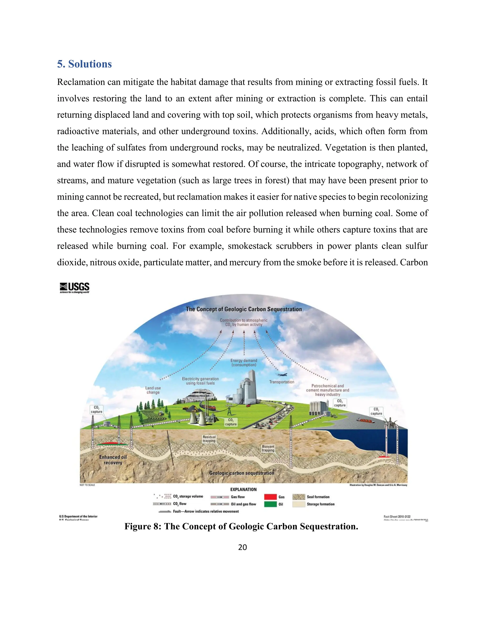 20
5. Solutions
Reclamation can mitigate the habitat damage that results from mining or extracting fossil fuels. It
involves restoring the land to an extent after mining or extraction is complete. This can entail
returning displaced land and covering with top soil, which protects organisms from heavy metals,
radioactive materials, and other underground toxins. Additionally, acids, which often form from
the leaching of sulfates from underground rocks, may be neutralized. Vegetation is then planted,
and water flow if disrupted is somewhat restored. Of course, the intricate topography, network of
streams, and mature vegetation (such as large trees in forest) that may have been present prior to
mining cannot be recreated, but reclamation makes it easier for native species to begin recolonizing
the area. Clean coal technologies can limit the air pollution released when burning coal. Some of
these technologies remove toxins from coal before burning it while others capture toxins that are
released while burning coal. For example, smokestack scrubbers in power plants clean sulfur
dioxide, nitrous oxide, particulate matter, and mercury from the smoke before it is released. Carbon
Figure 8: The Concept of Geologic Carbon Sequestration.
 