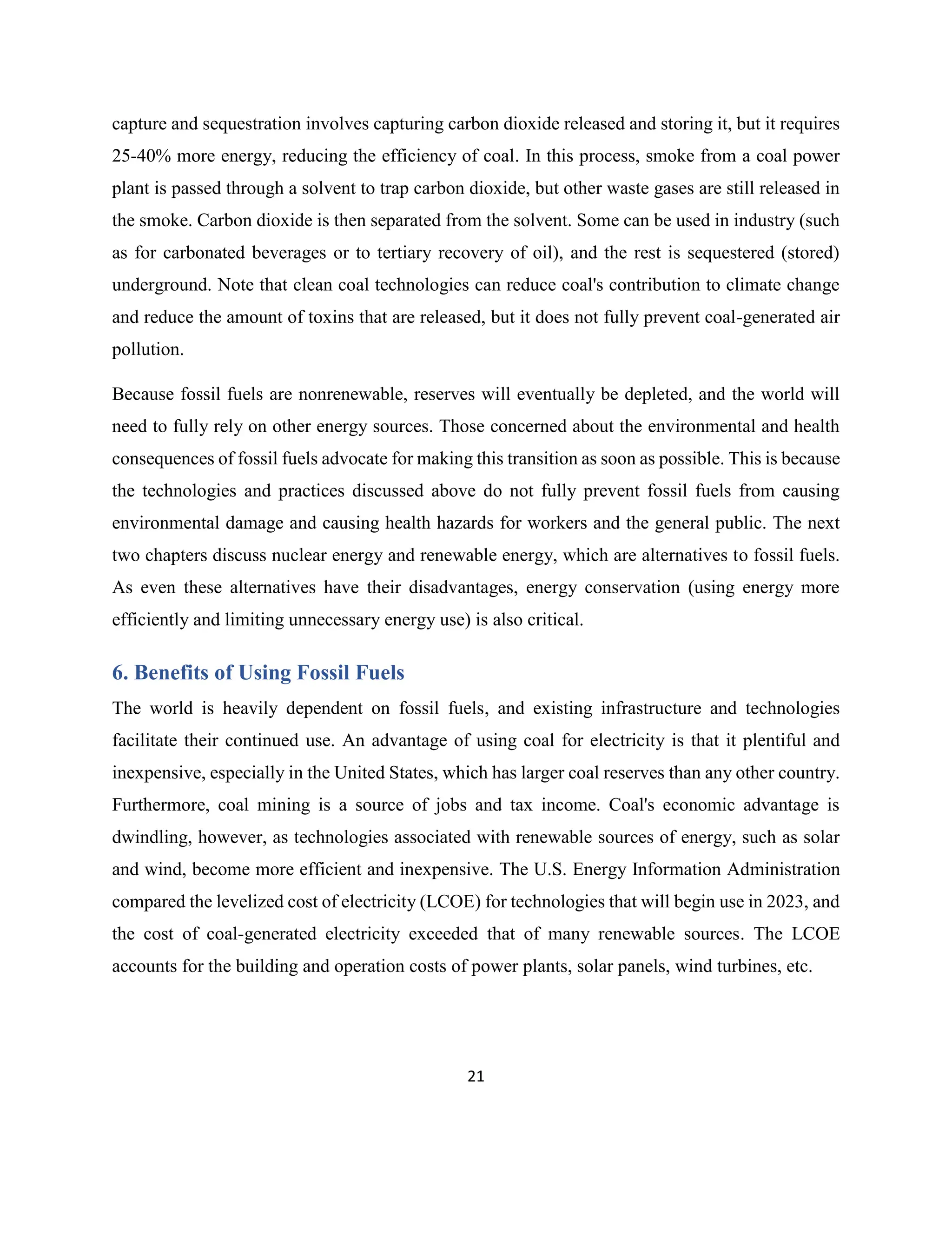 21
capture and sequestration involves capturing carbon dioxide released and storing it, but it requires
25-40% more energy, reducing the efficiency of coal. In this process, smoke from a coal power
plant is passed through a solvent to trap carbon dioxide, but other waste gases are still released in
the smoke. Carbon dioxide is then separated from the solvent. Some can be used in industry (such
as for carbonated beverages or to tertiary recovery of oil), and the rest is sequestered (stored)
underground. Note that clean coal technologies can reduce coal's contribution to climate change
and reduce the amount of toxins that are released, but it does not fully prevent coal-generated air
pollution.
Because fossil fuels are nonrenewable, reserves will eventually be depleted, and the world will
need to fully rely on other energy sources. Those concerned about the environmental and health
consequences of fossil fuels advocate for making this transition as soon as possible. This is because
the technologies and practices discussed above do not fully prevent fossil fuels from causing
environmental damage and causing health hazards for workers and the general public. The next
two chapters discuss nuclear energy and renewable energy, which are alternatives to fossil fuels.
As even these alternatives have their disadvantages, energy conservation (using energy more
efficiently and limiting unnecessary energy use) is also critical.
6. Benefits of Using Fossil Fuels
The world is heavily dependent on fossil fuels, and existing infrastructure and technologies
facilitate their continued use. An advantage of using coal for electricity is that it plentiful and
inexpensive, especially in the United States, which has larger coal reserves than any other country.
Furthermore, coal mining is a source of jobs and tax income. Coal's economic advantage is
dwindling, however, as technologies associated with renewable sources of energy, such as solar
and wind, become more efficient and inexpensive. The U.S. Energy Information Administration
compared the levelized cost of electricity (LCOE) for technologies that will begin use in 2023, and
the cost of coal-generated electricity exceeded that of many renewable sources. The LCOE
accounts for the building and operation costs of power plants, solar panels, wind turbines, etc.
 