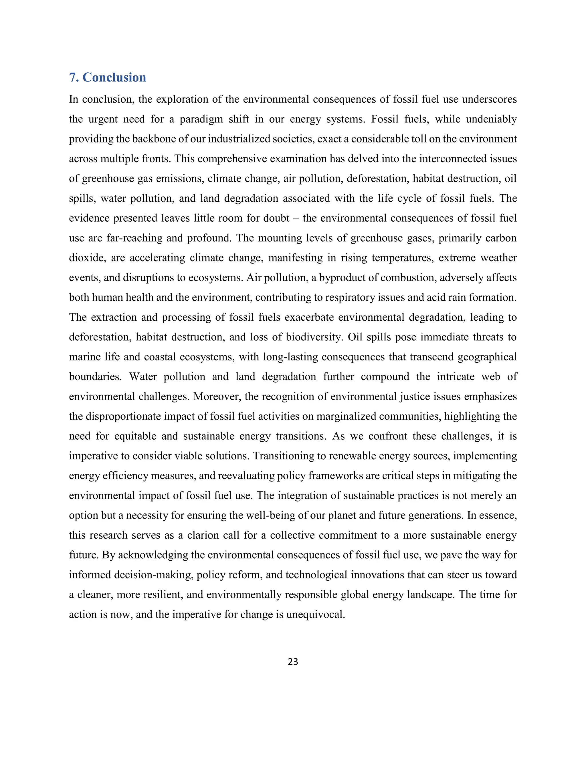23
7. Conclusion
In conclusion, the exploration of the environmental consequences of fossil fuel use underscores
the urgent need for a paradigm shift in our energy systems. Fossil fuels, while undeniably
providing the backbone of our industrialized societies, exact a considerable toll on the environment
across multiple fronts. This comprehensive examination has delved into the interconnected issues
of greenhouse gas emissions, climate change, air pollution, deforestation, habitat destruction, oil
spills, water pollution, and land degradation associated with the life cycle of fossil fuels. The
evidence presented leaves little room for doubt – the environmental consequences of fossil fuel
use are far-reaching and profound. The mounting levels of greenhouse gases, primarily carbon
dioxide, are accelerating climate change, manifesting in rising temperatures, extreme weather
events, and disruptions to ecosystems. Air pollution, a byproduct of combustion, adversely affects
both human health and the environment, contributing to respiratory issues and acid rain formation.
The extraction and processing of fossil fuels exacerbate environmental degradation, leading to
deforestation, habitat destruction, and loss of biodiversity. Oil spills pose immediate threats to
marine life and coastal ecosystems, with long-lasting consequences that transcend geographical
boundaries. Water pollution and land degradation further compound the intricate web of
environmental challenges. Moreover, the recognition of environmental justice issues emphasizes
the disproportionate impact of fossil fuel activities on marginalized communities, highlighting the
need for equitable and sustainable energy transitions. As we confront these challenges, it is
imperative to consider viable solutions. Transitioning to renewable energy sources, implementing
energy efficiency measures, and reevaluating policy frameworks are critical steps in mitigating the
environmental impact of fossil fuel use. The integration of sustainable practices is not merely an
option but a necessity for ensuring the well-being of our planet and future generations. In essence,
this research serves as a clarion call for a collective commitment to a more sustainable energy
future. By acknowledging the environmental consequences of fossil fuel use, we pave the way for
informed decision-making, policy reform, and technological innovations that can steer us toward
a cleaner, more resilient, and environmentally responsible global energy landscape. The time for
action is now, and the imperative for change is unequivocal.
 