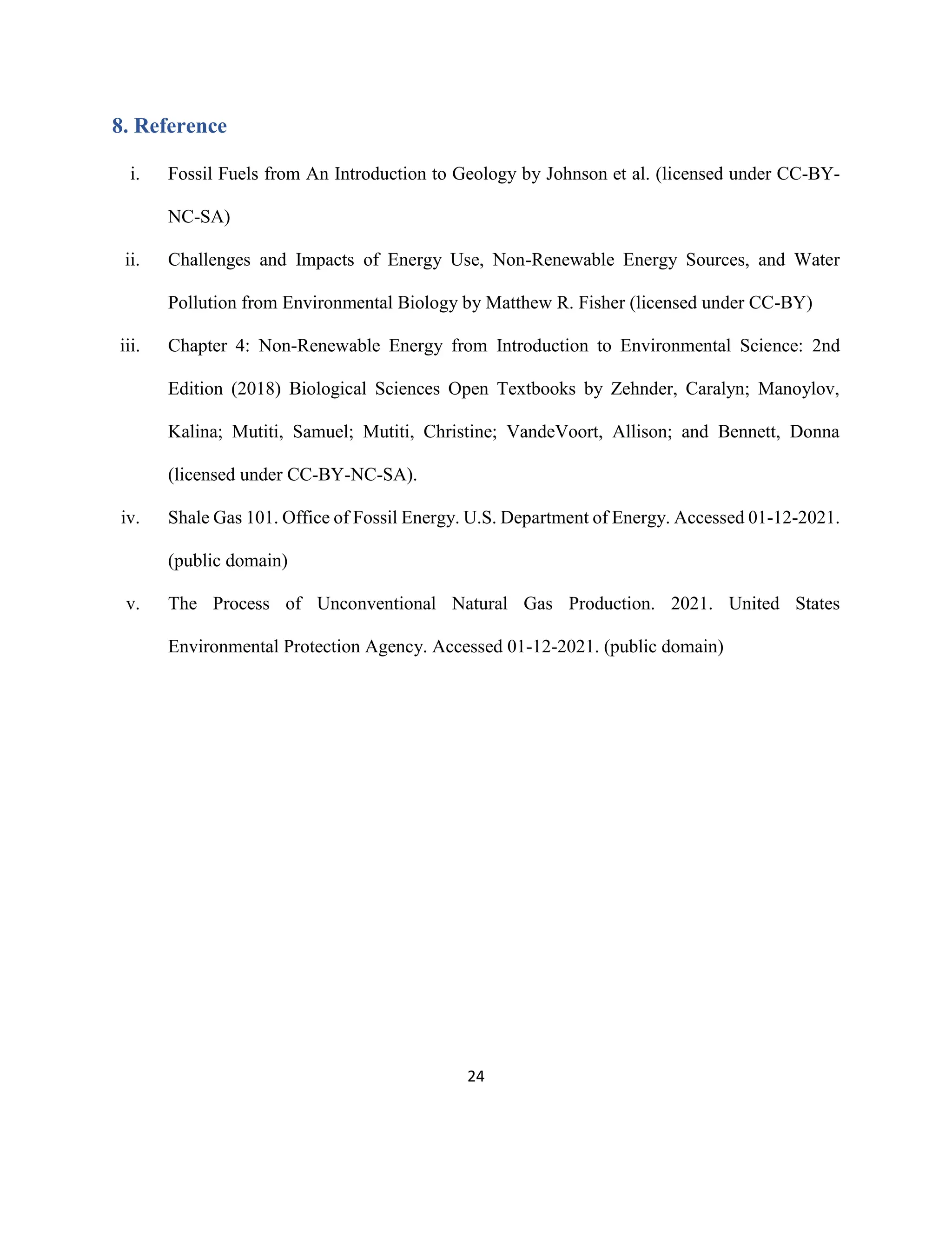 24
8. Reference
i. Fossil Fuels from An Introduction to Geology by Johnson et al. (licensed under CC-BY-
NC-SA)
ii. Challenges and Impacts of Energy Use, Non-Renewable Energy Sources, and Water
Pollution from Environmental Biology by Matthew R. Fisher (licensed under CC-BY)
iii. Chapter 4: Non-Renewable Energy from Introduction to Environmental Science: 2nd
Edition (2018) Biological Sciences Open Textbooks by Zehnder, Caralyn; Manoylov,
Kalina; Mutiti, Samuel; Mutiti, Christine; VandeVoort, Allison; and Bennett, Donna
(licensed under CC-BY-NC-SA).
iv. Shale Gas 101. Office of Fossil Energy. U.S. Department of Energy. Accessed 01-12-2021.
(public domain)
v. The Process of Unconventional Natural Gas Production. 2021. United States
Environmental Protection Agency. Accessed 01-12-2021. (public domain)
 
