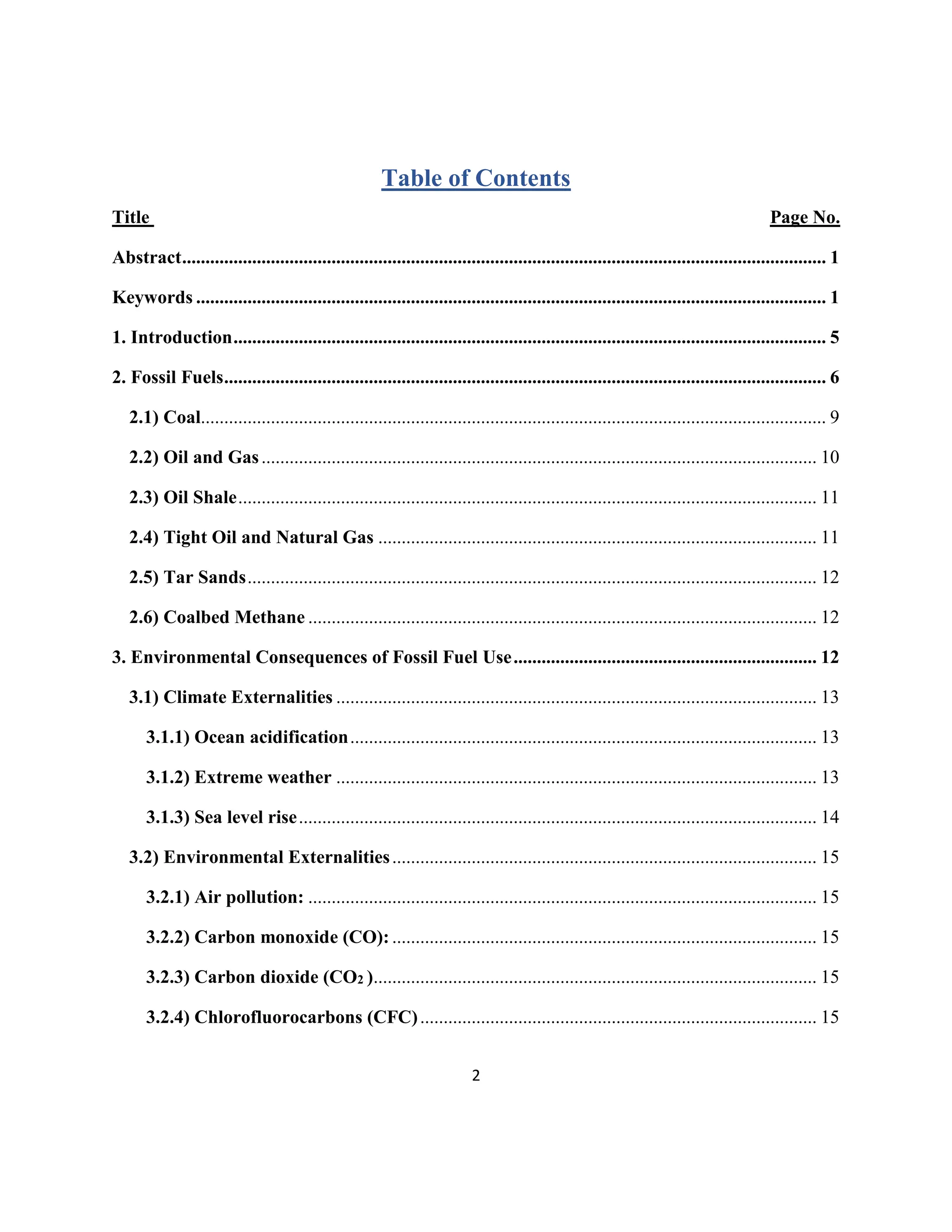 2
Table of Contents
Title Page No.
Abstract.......................................................................................................................................... 1
Keywords ....................................................................................................................................... 1
1. Introduction............................................................................................................................... 5
2. Fossil Fuels................................................................................................................................. 6
2.1) Coal...................................................................................................................................... 9
2.2) Oil and Gas....................................................................................................................... 10
2.3) Oil Shale............................................................................................................................ 11
2.4) Tight Oil and Natural Gas .............................................................................................. 11
2.5) Tar Sands.......................................................................................................................... 12
2.6) Coalbed Methane ............................................................................................................. 12
3. Environmental Consequences of Fossil Fuel Use................................................................. 12
3.1) Climate Externalities ....................................................................................................... 13
3.1.1) Ocean acidification.................................................................................................... 13
3.1.2) Extreme weather ....................................................................................................... 13
3.1.3) Sea level rise............................................................................................................... 14
3.2) Environmental Externalities........................................................................................... 15
3.2.1) Air pollution: ............................................................................................................. 15
3.2.2) Carbon monoxide (CO): ........................................................................................... 15
3.2.3) Carbon dioxide (CO2 )............................................................................................... 15
3.2.4) Chlorofluorocarbons (CFC)..................................................................................... 15
 