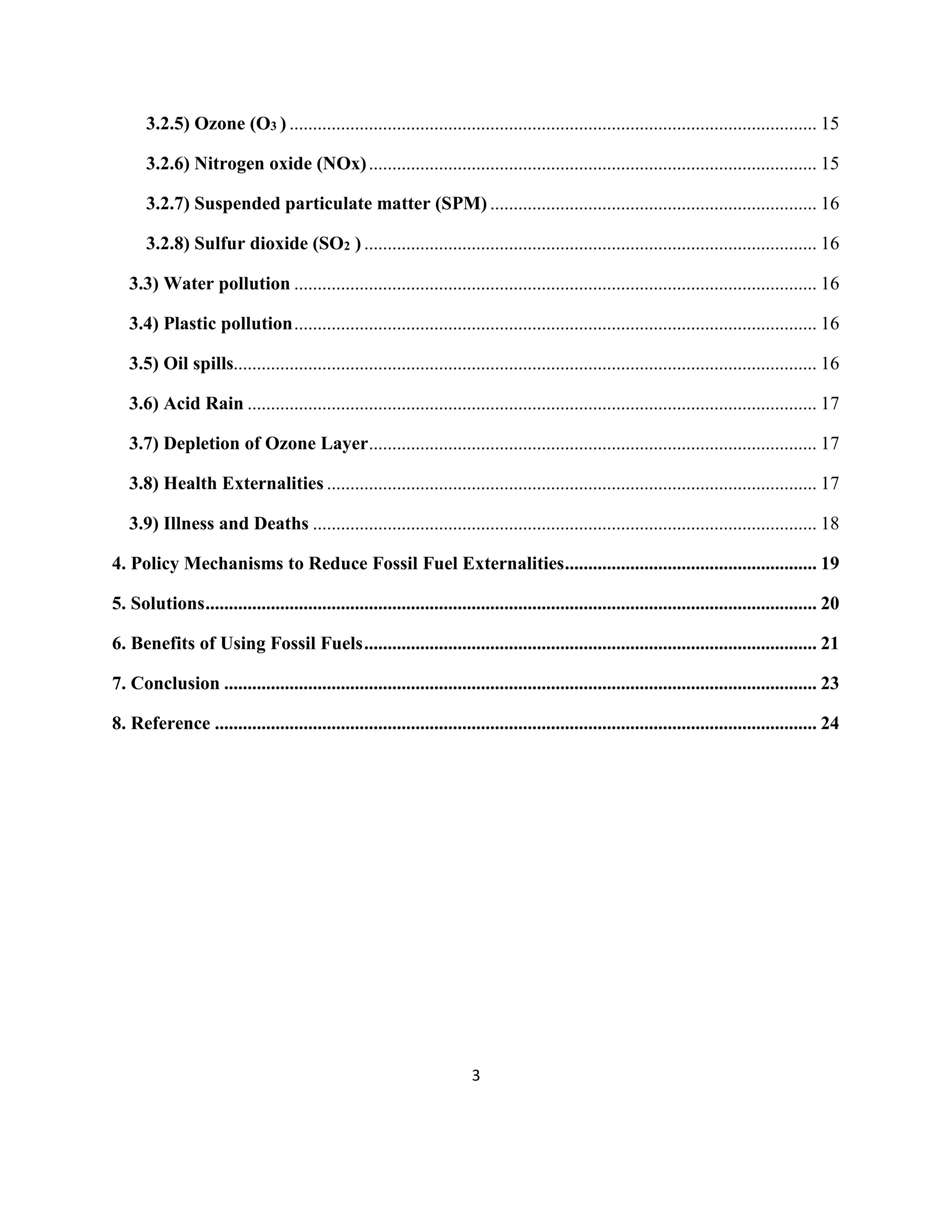 3
3.2.5) Ozone (O3 ) ................................................................................................................. 15
3.2.6) Nitrogen oxide (NOx)................................................................................................ 15
3.2.7) Suspended particulate matter (SPM) ...................................................................... 16
3.2.8) Sulfur dioxide (SO2 ) ................................................................................................. 16
3.3) Water pollution ................................................................................................................ 16
3.4) Plastic pollution................................................................................................................ 16
3.5) Oil spills............................................................................................................................. 16
3.6) Acid Rain .......................................................................................................................... 17
3.7) Depletion of Ozone Layer................................................................................................ 17
3.8) Health Externalities ......................................................................................................... 17
3.9) Illness and Deaths ............................................................................................................ 18
4. Policy Mechanisms to Reduce Fossil Fuel Externalities...................................................... 19
5. Solutions................................................................................................................................... 20
6. Benefits of Using Fossil Fuels................................................................................................. 21
7. Conclusion ............................................................................................................................... 23
8. Reference ................................................................................................................................. 24
 