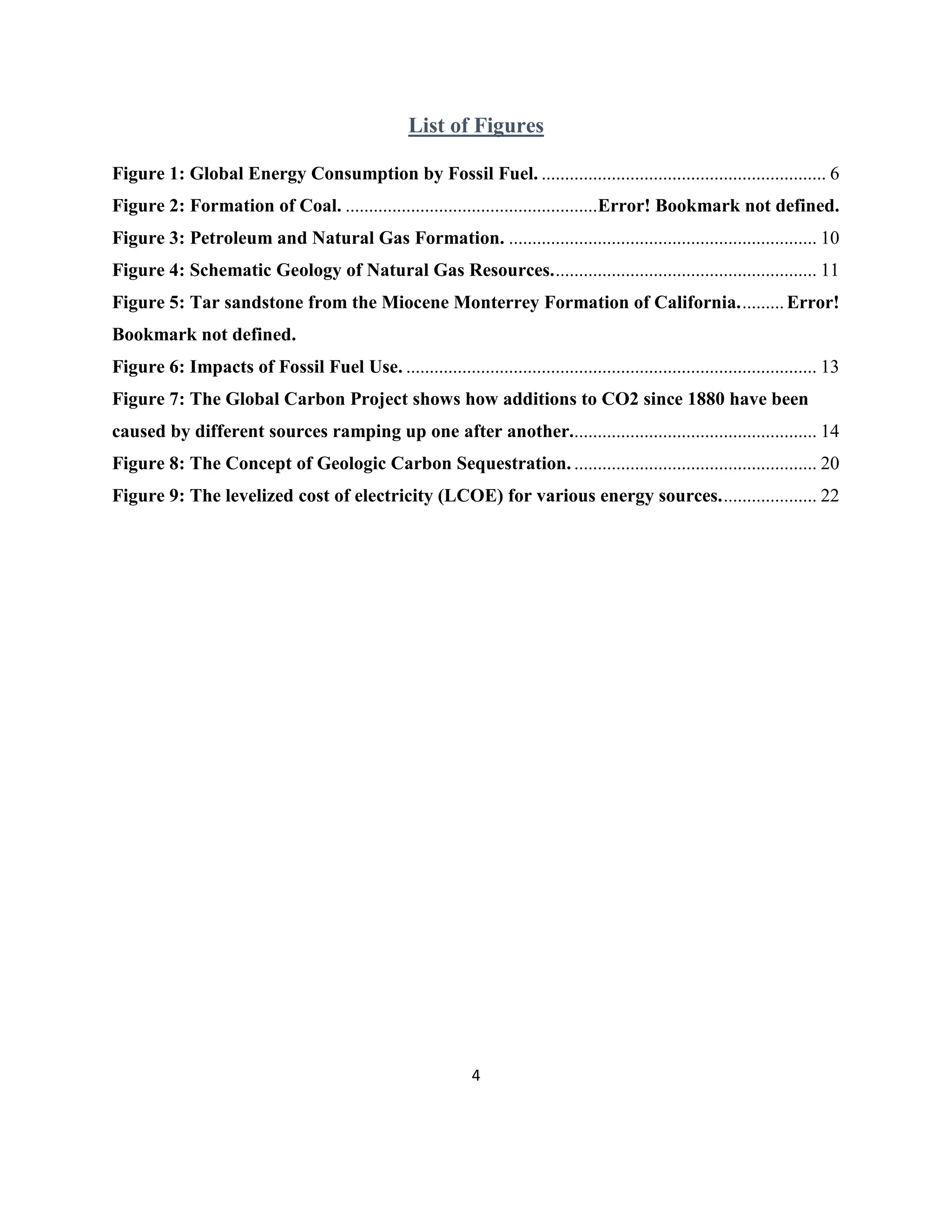 4
List of Figures
Figure 1: Global Energy Consumption by Fossil Fuel. ............................................................. 6
Figure 2: Formation of Coal. ......................................................Error! Bookmark not defined.
Figure 3: Petroleum and Natural Gas Formation. .................................................................. 10
Figure 4: Schematic Geology of Natural Gas Resources......................................................... 11
Figure 5: Tar sandstone from the Miocene Monterrey Formation of California..........Error!
Bookmark not defined.
Figure 6: Impacts of Fossil Fuel Use. ........................................................................................ 13
Figure 7: The Global Carbon Project shows how additions to CO2 since 1880 have been
caused by different sources ramping up one after another..................................................... 14
Figure 8: The Concept of Geologic Carbon Sequestration. .................................................... 20
Figure 9: The levelized cost of electricity (LCOE) for various energy sources..................... 22
 