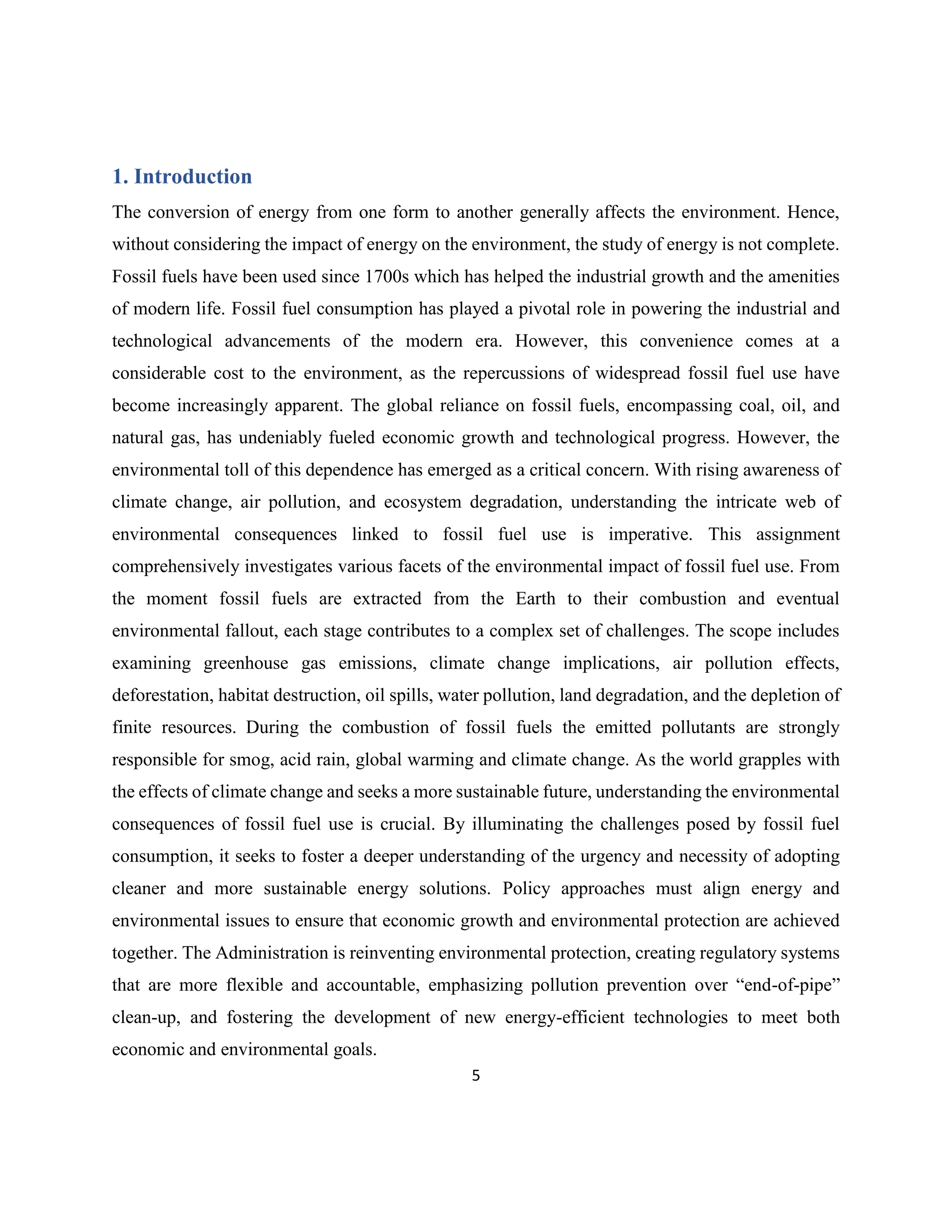 5
1. Introduction
The conversion of energy from one form to another generally affects the environment. Hence,
without considering the impact of energy on the environment, the study of energy is not complete.
Fossil fuels have been used since 1700s which has helped the industrial growth and the amenities
of modern life. Fossil fuel consumption has played a pivotal role in powering the industrial and
technological advancements of the modern era. However, this convenience comes at a
considerable cost to the environment, as the repercussions of widespread fossil fuel use have
become increasingly apparent. The global reliance on fossil fuels, encompassing coal, oil, and
natural gas, has undeniably fueled economic growth and technological progress. However, the
environmental toll of this dependence has emerged as a critical concern. With rising awareness of
climate change, air pollution, and ecosystem degradation, understanding the intricate web of
environmental consequences linked to fossil fuel use is imperative. This assignment
comprehensively investigates various facets of the environmental impact of fossil fuel use. From
the moment fossil fuels are extracted from the Earth to their combustion and eventual
environmental fallout, each stage contributes to a complex set of challenges. The scope includes
examining greenhouse gas emissions, climate change implications, air pollution effects,
deforestation, habitat destruction, oil spills, water pollution, land degradation, and the depletion of
finite resources. During the combustion of fossil fuels the emitted pollutants are strongly
responsible for smog, acid rain, global warming and climate change. As the world grapples with
the effects of climate change and seeks a more sustainable future, understanding the environmental
consequences of fossil fuel use is crucial. By illuminating the challenges posed by fossil fuel
consumption, it seeks to foster a deeper understanding of the urgency and necessity of adopting
cleaner and more sustainable energy solutions. Policy approaches must align energy and
environmental issues to ensure that economic growth and environmental protection are achieved
together. The Administration is reinventing environmental protection, creating regulatory systems
that are more flexible and accountable, emphasizing pollution prevention over “end-of-pipe”
clean-up, and fostering the development of new energy-efficient technologies to meet both
economic and environmental goals.
 
