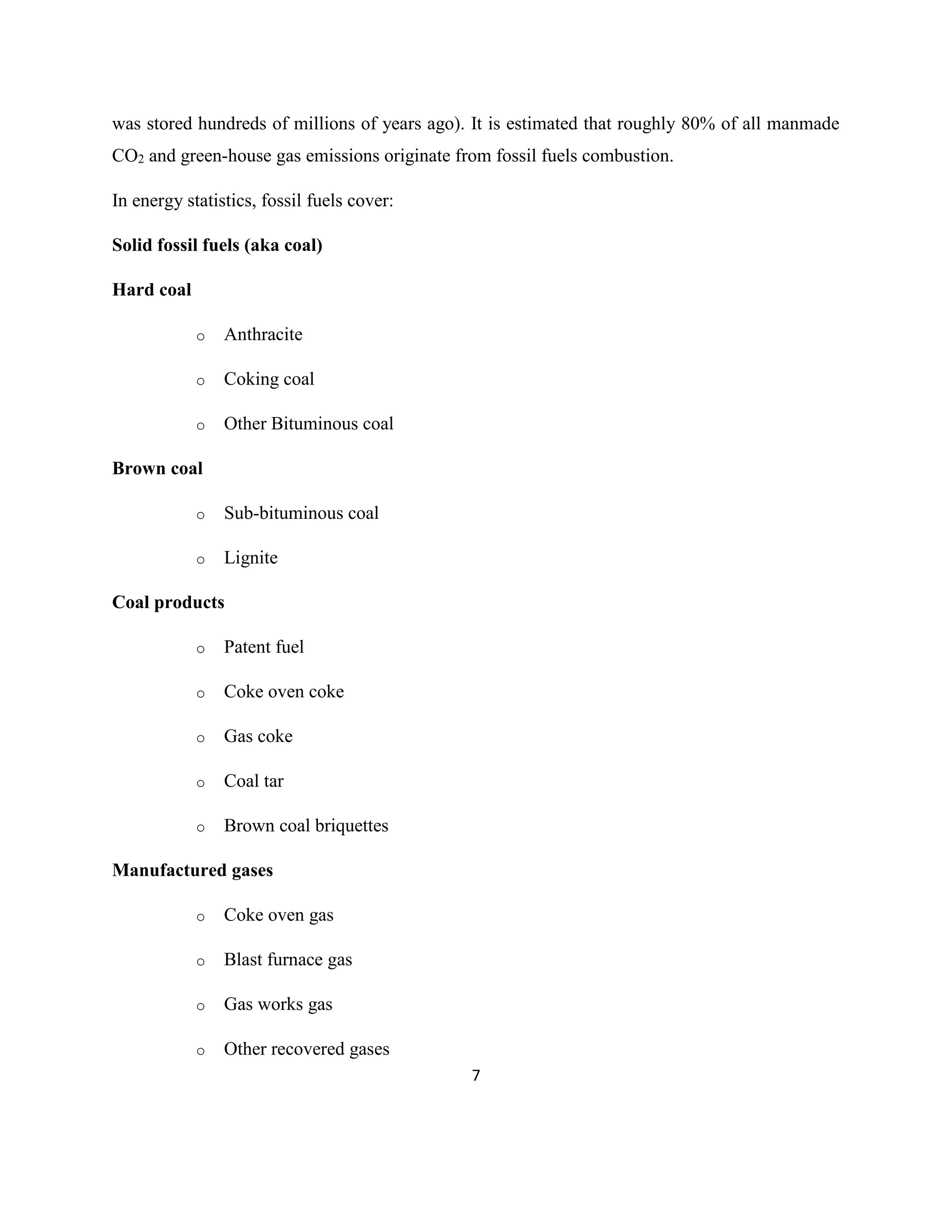 7
was stored hundreds of millions of years ago). It is estimated that roughly 80% of all manmade
CO2 and green-house gas emissions originate from fossil fuels combustion.
In energy statistics, fossil fuels cover:
Solid fossil fuels (aka coal)
Hard coal
o Anthracite
o Coking coal
o Other Bituminous coal
Brown coal
o Sub-bituminous coal
o Lignite
Coal products
o Patent fuel
o Coke oven coke
o Gas coke
o Coal tar
o Brown coal briquettes
Manufactured gases
o Coke oven gas
o Blast furnace gas
o Gas works gas
o Other recovered gases
 