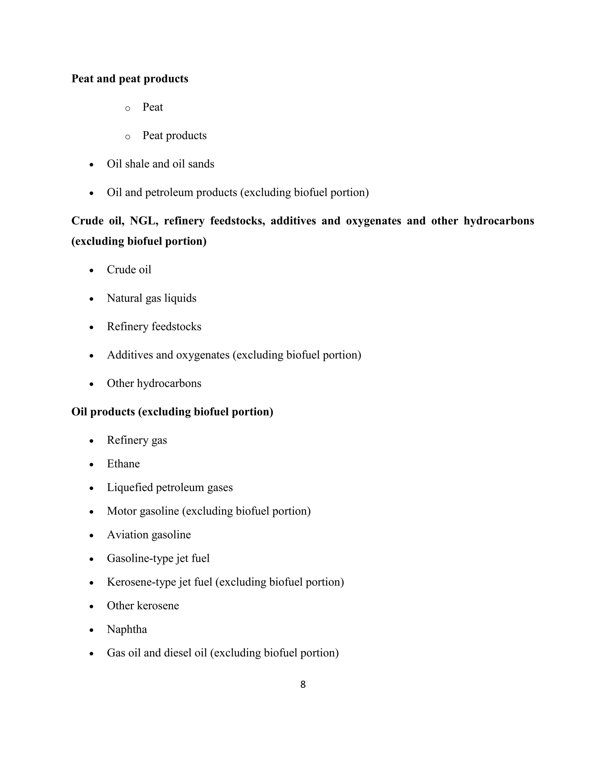 8
Peat and peat products
o Peat
o Peat products
• Oil shale and oil sands
• Oil and petroleum products (excluding biofuel portion)
Crude oil, NGL, refinery feedstocks, additives and oxygenates and other hydrocarbons
(excluding biofuel portion)
• Crude oil
• Natural gas liquids
• Refinery feedstocks
• Additives and oxygenates (excluding biofuel portion)
• Other hydrocarbons
Oil products (excluding biofuel portion)
• Refinery gas
• Ethane
• Liquefied petroleum gases
• Motor gasoline (excluding biofuel portion)
• Aviation gasoline
• Gasoline-type jet fuel
• Kerosene-type jet fuel (excluding biofuel portion)
• Other kerosene
• Naphtha
• Gas oil and diesel oil (excluding biofuel portion)
 