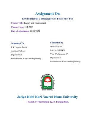 Assignment On
Environmental Consequences of Fossil Fuel Use
Course Title: Energy and Environment
Course Code: ESE 3107
Date of submission: 11/01/2024
Submitted To
F. K. Sayema Tanzia
Assistant Professor
Department of
Environmental Science and Engineering
Submitted By
Mozakkir Azad
Roll No: 20103429
Year: 3rd
, Semester: 1st
Department of
Environmental Science and Engineering
Jatiya Kabi Kazi Nazrul Islam University
Trishal, Mymensingh-2224, Bangladesh.
 