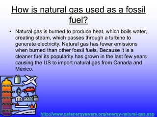 How is natural gas used as a fossil
fuel?
• Natural gas is burned to produce heat, which boils water,
creating steam, which passes through a turbine to
generate electricity. Natural gas has fewer emissions
when burned than other fossil fuels. Because it is a
cleaner fuel its popularity has grown in the last few years
causing the US to import natural gas from Canada and
Mexico.
http://www.getenergyaware.org/energy-natural-gas.asp
 
