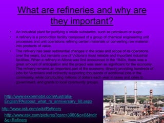 What are refineries and why are
they important?
• An industrial plant for purifying a crude substance, such as petroleum or sugar.
• A refinery is a production facility composed of a group of chemical engineering unit
processes and unit operations refining certain materials or converting raw material
into products of value.
• The refinery has seen substantial changes in the scale and scope of its operations
over the years, but remains one of Victoria’s most reliable and important industrial
facilities. When a refinery in Altona was first announced in the 1940s, there was a
great amount of anticipation and the project was seen as significant for the economy.
The refinery remains an important part of the economy, directly providing hundreds of
jobs for Victorians and indirectly supporting thousands of additional jobs in the
community, while contributing millions of dollars each year in taxes and rates to
government, and grants to local community groups.
http://www.ask.com/pictures?qsrc=/slideshow/fossil-fuel-powerpoint/4184214/3060&o=0&l=dir
&q=Refinery
http://www.ask.com/wiki/Refinery
http://www.exxonmobil.com/Australia-
English/PA/about_what_rs_anniversary_60.aspx
 