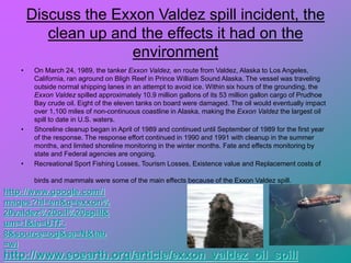 Discuss the Exxon Valdez spill incident, the
clean up and the effects it had on the
environment
• On March 24, 1989, the tanker Exxon Valdez, en route from Valdez, Alaska to Los Angeles,
California, ran aground on Bligh Reef in Prince William Sound Alaska. The vessel was traveling
outside normal shipping lanes in an attempt to avoid ice. Within six hours of the grounding, the
Exxon Valdez spilled approximately 10.9 million gallons of its 53 million gallon cargo of Prudhoe
Bay crude oil. Eight of the eleven tanks on board were damaged. The oil would eventually impact
over 1,100 miles of non-continuous coastline in Alaska, making the Exxon Valdez the largest oil
spill to date in U.S. waters.
• Shoreline cleanup began in April of 1989 and continued until September of 1989 for the first year
of the response. The response effort continued in 1990 and 1991 with cleanup in the summer
months, and limited shoreline monitoring in the winter months. Fate and effects monitoring by
state and Federal agencies are ongoing.
• Recreational Sport Fishing Losses, Tourism Losses, Existence value and Replacement costs of
birds and mammals were some of the main effects because of the Exxon Valdez spill.
http://www.eoearth.org/article/exxon_valdez_oil_spill
http://www.google.com/i
mages?hl=en&q=exxon%
20valdez%20oil%20spill&
um=1&ie=UTF-
8&source=og&sa=N&tab
=wi
 
