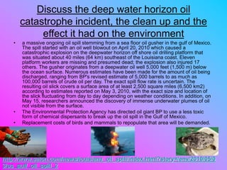 Discuss the deep water horizon oil
catastrophe incident, the clean up and the
effect it had on the environment
• a massive ongoing oil spill stemming from a sea floor oil gusher in the gulf of Mexico.
The spill started with an oil well blowout on April 20, 2010 which caused a
catastrophic explosion on the deepwater horizon off shore oil drilling platform that
was situated about 40 miles (64 km) southeast of the Louisiana coast. Eleven
platform workers are missing and presumed dead; the explosion also injured 17
others. The gusher originates from a deepwater oil well 5,000 feet (1,500 m) below
the ocean surface. Numerous estimates have been made for the amount of oil being
discharged, ranging from BP's revised estimate of 5,000 barrels to as much as
100,000 barrels of crude oil per day. The exact spill flow rate is uncertain. The
resulting oil slick covers a surface area of at least 2,500 square miles (6,500 km2)
according to estimates reported on May 3, 2010, with the exact size and location of
the slick fluctuating from day to day depending on weather conditions. In addition, on
May 15, researchers announced the discovery of immense underwater plumes of oil
not visible from the surface.
• The Environmental Protection Agency has directed oil giant BP to use a less toxic
form of chemical dispersants to break up the oil spill in the Gulf of Mexico.
• Replacement costs of birds and mammals to repopulate that area will be demanded.
http://www.salon.com/news/louisiana_oil_spill/index.html?story=/env/2010/05/0
3/us_gulf_oil_spill_2
 