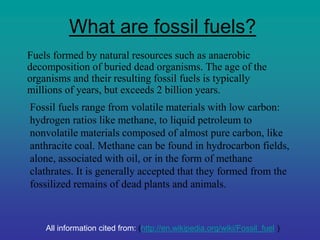 What are fossil fuels?
Fuels formed by natural resources such as anaerobic
decomposition of buried dead organisms. The age of the
organisms and their resulting fossil fuels is typically
millions of years, but exceeds 2 billion years.
Fossil fuels range from volatile materials with low carbon:
hydrogen ratios like methane, to liquid petroleum to
nonvolatile materials composed of almost pure carbon, like
anthracite coal. Methane can be found in hydrocarbon fields,
alone, associated with oil, or in the form of methane
clathrates. It is generally accepted that they formed from the
fossilized remains of dead plants and animals.
All information cited from: (http://en.wikipedia.org/wiki/Fossil_fuel )
 