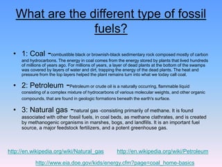 What are the different type of fossil
fuels?
• 1: Coal -combustible black or brownish-black sedimentary rock composed mostly of carbon
and hydrocarbons. The energy in coal comes from the energy stored by plants that lived hundreds
of millions of years ago. For millions of years, a layer of dead plants at the bottom of the swamps
was covered by layers of water and dirt, trapping the energy of the dead plants. The heat and
pressure from the top layers helped the plant remains turn into what we today call coal.
• 2: Petroleum -Petroleum or crude oil is a naturally occurring, flammable liquid
consisting of a complex mixture of hydrocarbons of various molecular weights, and other organic
compounds, that are found in geologic formations beneath the earth's surface.
• 3: Natural gas -natural gas -consisting primarily of methane. It is found
associated with other fossil fuels, in coal beds, as methane clathrates, and is created
by methanogenic organisms in marshes, bogs, and landfills. It is an important fuel
source, a major feedstock fertilizers, and a potent greenhouse gas.
http://en.wikipedia.org/wiki/Natural_gas http://en.wikipedia.org/wiki/Petroleum
http://www.eia.doe.gov/kids/energy.cfm?page=coal_home-basics
 