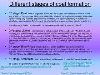 Different stages of coal formation
• 1st stage: Peat -Peat is vegetable matter which has been partially carbonized due to the
way in which it decomposes. Peat forms when plant material, usually in marshy areas, is inhibited
from decaying fully by acidic and anaerobic conditions. It is composed mainly of marshland
vegetation: trees, grasses, fungi, as well as other types of organic remains, such as insects, and
animal remains. Under certain conditions, the decomposition of the latter is inhibited.
• 2nd stage: Lignite -often referred to as brown coal, or Rosebud coal by Northern Pacific
Railroad, is a soft brown fuel with characteristics that put it somewhere between coal and peat. It
is considered the lowest rank of coal; it is mined in Germany, Russia, the United States, Australia
and many European countries, and it is used almost exclusively as a fuel for steam-electric power
generation. Up to 50% of Greece's electricity and 11% of Germany's comes from lignite power
plants.
• 3rd stage: Bituminous -Bituminous coal can be described as a dense, black (or
sometimes dark brown), often with well-defined bands of bright and dull materials. Bituminous
coal can be described also as the middle rank coal (between sub bituminous and anthracite) as it
has been formed by additional pressure and heat on lignite.
• 4th stage: Anthracite -anthracite is highly carbonated and clean-burning. Anthracite can
be used as the primary heat source for a home or business.
http://en.wikipedia.org/wiki/Peat http://en.wikipedia.org/wiki/Lignite
http://www.scribd.com/doc/301
78534/What-is-Bituminous-
Coal
http://www.keystoneinc.ca/english/accueil_01/accueil_01.h
tml
 