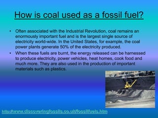 How is coal used as a fossil fuel?
• Often associated with the Industrial Revolution, coal remains an
enormously important fuel and is the largest single source of
electricity world-wide. In the United States, for example, the coal
power plants generate 50% of the electricity produced.
• When these fuels are burnt, the energy released can be harnessed
to produce electricity, power vehicles, heat homes, cook food and
much more. They are also used in the production of important
materials such as plastics.
http://www.discoveringfossils.co.uk/fossilfuels.htm
 