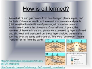 How is oil formed?
• Almost all oil and gas comes from tiny decayed plants, algae, and
bacteria. Oil was formed from the remains of animals and plants
(diatoms) that lived millions of years ago in a marine (water)
environment before the dinosaurs. Over millions of years, the
remains of these animals and plants were covered by layers of sand
and silt. Heat and pressure from these layers helped the remains
turn into what we today call crude oil. The word "petroleum" means
"rock oil" or "oil from the earth."
http://www.eia.doe.gov/kids/energy.cfm?page=oil_home-basics
http://en.citizendium.org/images/1/14/Cru
de_Oil_Traps.png
 