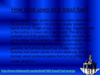 How Is oil used as a fossil fuel?
• Oil is a thick, black, gooey liquid also called petroleum.
It's found way down in the ground, usually between
layers of rock. To get oil out, a well is dug. Digging a well
is like putting a straw into a can of pop. The oil is then
pumped out of the ground, just like when you suck pop
up the straw. Oil is carried in pipelines and large tanker
ships. A refinery changes the oil into products like
gasoline, jet fuel and diesel fuel. It's also burned in
factories and power plants to make electricity. The oil is
burned, which produces gases that turn a turbine to
create electricity.
http://www.kidzworld.com/article/1423-fossil-fuel-energy
 