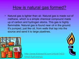 How is natural gas formed?
• Natural gas is lighter than air. Natural gas is made out of
methane, which is a simple chemical compound made
up of carbon and hydrogen atoms. This gas is highly
flammable. Natural gas is found near oil in the ground.
It's pumped, just like oil, from wells that tap into the
source and send it to large pipelines.
http://www.kidzworld.com/article/1423-
fossil-fuel-energy
 