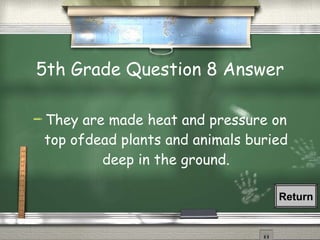 5th Grade Question 8 Answer They are made heat and pressure on top ofdead plants and animals buried deep in the ground. Return 