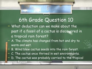 6th Grade Question 10 What deduction can we make about the past if a fossil of a cactus is discovered in a tropical rain forest?  A. The climate has changed from hot and dry to warm and wet.  B. Wind blew cactus seeds into the rain forest.   C. The cactus once thrived in wet environments.   D. The cactus was probably carried to the tropical rain forest. 