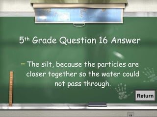 5 th  Grade Question 16 Answer The silt, because the particles are closer together so the water could not pass through. Return 