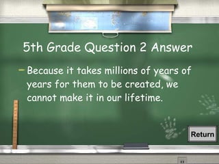 5th Grade Question 2 Answer  Because it takes millions of years of years for them to be created, we cannot make it in our lifetime. Return 