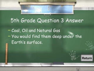 5th Grade Question 3 Answer Coal, Oil and Natural Gas You would find them deep under the Earth ’s surface. Return 