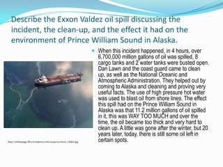 Describe the Exxon Valdez oil spill discussing the incident, the clean-up, and the effect it had on the environment of Prince William Sound in Alaska.When this incident happened, in 4 hours, over 6,700,000 million gallons of oil was spilled, 8 cargo tanks and 2 water tanks were busted open. Dan Lawn and the coast guard came to clean up, as well as the National Oceanic and Atmospheric Administration. They helped out by coming to Alaska and cleaning and proving very useful facts. The use of high pressure hot water was used to blast oil from shore lines. The effect this spill had on the Prince William Sound in Alaska was that 11.2 million gallons of oil spilled in it, this was WAY TOO MUCH and over the time, the oil became too thick and very hard to clean up. A little was gone after the winter, but 20 years later, today, there is still some oil left in certain spots.http://arthurpage.files.wordpress.com/2009/02/exxon_valdez.jpg