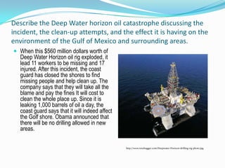 Describe the Deep Water horizon oil catastrophe discussing the incident, the clean-up attempts, and the effect it is having on the environment of the Gulf of Mexico and surrounding areas.When this $560 million dollars worth of Deep Water Horizon oil rig exploded, it lead 11 workers to be missing and 17 injured. After this incident, the coast guard has closed the shores to find missing people and help clean up. The company says that they will take all the blame and pay the fines It will cost to clean the whole place up. Since it is leaking 1,000 barrels of oil a day, the coast guard says that it will indeed affect the Golf shore. Obama announced that there will be no drilling allowed in new areas. http://www.treehugger.com/Deepwater-Horizon-drilling-rig-photo.jpg