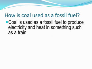 How is coal used as a fossil fuel?Coal is used as a fossil fuel to produce electricity and heat in something such as a train.  