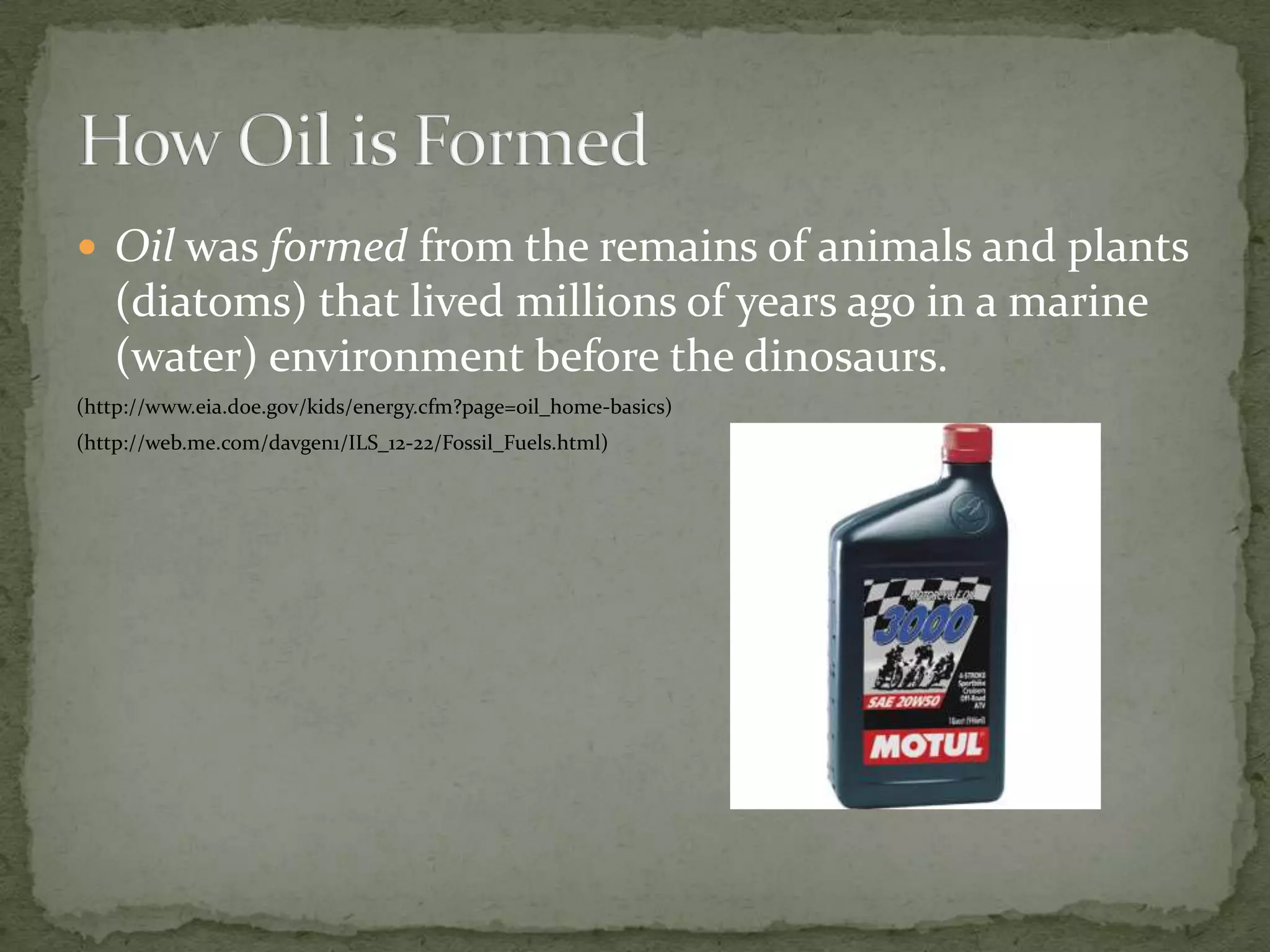 Oil was formed from the remains of animals and plants (diatoms) that lived millions of years ago in a marine (water) environment before the dinosaurs.(http://www.eia.doe.gov/kids/energy.cfm?page=oil_home-basics)(http://web.me.com/davgen1/ILS_12-22/Fossil_Fuels.html)How Oil is Formed 
